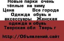 Новые парки, очень тёплые, на зиму -30 › Цена ­ 2 400 - Все города Одежда, обувь и аксессуары » Женская одежда и обувь   . Тверская обл.,Тверь г.